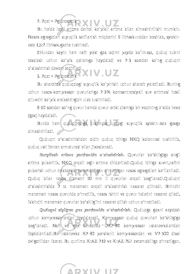 2. Pqat = Pgidrostatik Bu holda loyli eritma darhol ko`pikli eritma bilan almashtirilishi mumkin. Nasos agregatlari suyuqlik sarflanish miqdorini 6 litr\sekunddan boshlab, syokin- asta 1,5:2 litr\sek.gacha tushiradi. SHundan keyin ham neft&#39; yoki gaz oqimi paydo bo`lmasa, quduq tubini tozalash uchun ko`pik qatlamga haydaladi va 2-3 soatdan so`ng quduqni o`zlashtirish davom etdiriladi. 3. Pqat < Pgidrostatik Bu sharoitda quduqdagi suyuqlik ko`pirishi uchun sharoit yaratiladi. Buning uchun nasos-kompressor quvurlariga 2-3% kontsentratsiyali suv eritmasi hosil qiluvchi ko`pik aralashtirgich ulab tushiriladi. 8-10 soatdan so`ng quvur hamda quvur ortki qismiga bir vaqtning o`zida havo (gaz) haydaladi. Bunda ham quduq ishga tushmasa undagi suyuqlik syokin-asta gazga almashtiriladi. Quduqni o’zlashtirishdan oldin quduq ichiga NKQ kolonnasi tushirilib, quduq usti fontan armaturasi bilan jixozlanadi. Burgilash eritma yordamida o’zlashtirish . Quvurlar bo’shligiga engil eritma yuborilib, NKQ orqali ogir eritma chiqariladi.Quduq ichiga suvni,neftni yuborish uchun traktor eki avtomobilgan o’rnatilgan nasos agregatlari ko’llaniladi. Quduq bilan nasos diametri 60 mm li quvurlar orqali bog’lanadi.Quduqni o’zlashtirishda 2 ta manometr orqali o’zlashtirish nazorat qilinadi. Birinchi manometr nasos quvurida o’rnatilib, nasos ishini va quvur holatini nazorat qiladi, ikkinchi manometr quvurlar bo’shlig’ini nazorat qilish uchun o’rnatiladi. Quduqni siqilgan gaz yordamida o’zlashtirish . Quduqga gazni xaydash uchun kompressorlardan foydalanadi. Kompressor quduq quvurlari bo’shligiga bog’lanadi. Neft va gaz sanoatida UKP-80 kompressor ustanovkalaridan foydalaniladi.Bu ustanovka KP-80 porshenli kompressordan va V2-300 dizel dvigatilidan iborat. Bu qurilma KrAZ-219 va KrAZ-257 avtomobiliga o’rnatilgan. 