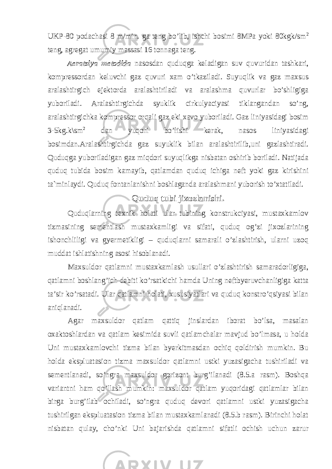 UKP-80 podachasi 8 m/min. ga teng bo’lib, ishchi bosimi 8MPa yoki 80kgk/sm 2 teng, agregat umumiy massasi 16 tonnaga teng. Aeratsiya metodida nasosdan quduqga keladigan suv quvuridan tashkari, kompressordan keluvchi gaz quvuri xam o’tkaziladi. Suyuqlik va gaz maxsus aralashtirgich ejektorda aralashtiriladi va aralashma quvurlar bo’shligiga yuboriladi. Aralashtirgichda syuklik cirkulyaciyasi tiklangandan so’ng, aralashtirgichk а kompressor orqali gaz eki xavo yuboriladi. Gaz liniyasidagi bosim 3-5kg.k\sm 2 dan yuqori bo’lishi kerak, nasos liniyasidagi bosimdan.Aralashtirgichda gaz suyuklik bilan aralashtirilib,uni gazlashtiradi. Quduqga yuboriladigan gaz miqdori suyuqlikga nisbatan oshirib boriladi. Natijada quduq tubida bosim kamayib, qatlamdan quduq ichiga neft yoki gaz kirishini ta`minlaydi. Quduq fontanlanishni boshlaganda aralashmani yuborish to’xtatiladi. Quduq tubi jixozlanishi . Quduqlarning texnik holati ular tubining konstrukciyasi, mustaxkamlov tizmasining sementlash mustaxkamligi va sifati, quduq og’zi jixozlarining ishonchliligi va gyermetikligi – quduqlarni samarali o’zlashtirish, ularni uzoq muddat ishlatishning asosi hisoblanadi. Maxsuldor qatlamni mustaxkamlash usullari o’zlashtirish samaradorligiga, qatlamni boshlang’ich debiti ko’rsatkichi hamda Uning neftbyeruvchanligiga katta ta’sir ko’rsatadi. Ular qatlamni holati, xususiyatlari va quduq konstro’qsiyasi bilan aniqlanadi. Agar maxsuldor qatlam qattiq jinslardan iborat bo’lsa, masalan oxaktoshlardan va qatlam kesimida suvli qatlamchalar mavjud bo’lmasa, u holda Uni mustaxkamlovchi tizma bilan byerkitmasdan ochiq qoldirish mumkin. Bu holda ekspluatasion tizma maxsuldor qatlamni ustki yuzasigacha tushiriladi va sementlanadi, so’ngra maxsuldor gorizont burg’ilanadi (8.5.a rasm). Boshqa variantni ham qo’llash mumkin: maxsuldor qatlam yuqoridagi qatlamlar bilan birga burg’ilab ochiladi, so’ngra quduq devori qatlamni ustki yuzasigacha tushirilgan ekspluatasion tizma bilan mustaxkamlanadi (8.5.b rasm). Birinchi holat nisbatan qulay, cho’nki Uni bajarishda qatlamni sifatli ochish uchun zarur 