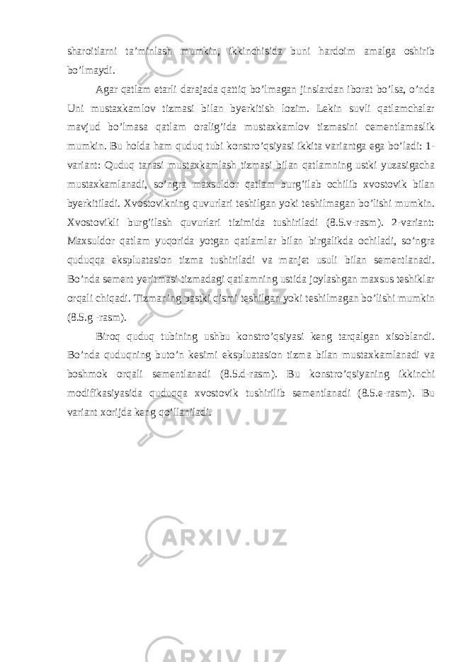 sharoitlarni ta’minlash mumkin, ikkinchisida buni hardoim amalga oshirib bo’lmaydi. Agar qatlam etarli darajada qattiq bo’lmagan jinslardan iborat bo’lsa, o’nda Uni mustaxkamlov tizmasi bilan byerkitish lozim. Lekin suvli qatlamchalar mavjud bo’lmasa qatlam oralig’ida mustaxkamlov tizmasini cementlamaslik mumkin. Bu holda ham quduq tubi konstro’qsiyasi ikkita variantga ega bo’ladi: 1- variant: Quduq tanasi mustaxkamlash tizmasi bilan qatlamning ustki yuzasigacha mustaxkamlanadi, so’ngra maxsuldor qatlam burg’ilab ochilib xvostovik bilan byerkitiladi. Xvostovikning quvurlari teshilgan yoki teshilmagan bo’lishi mumkin. Xvostovikli burg’ilash quvurlari tizimida tushiriladi (8.5.v-rasm). 2-variant: Maxsuldor qatlam yuqorida yotgan qatlamlar bilan birgalikda ochiladi, so’ngra quduqqa ekspluatasion tizma tushiriladi va manjet usuli bilan sementlanadi. Bo’nda sement yeritmasi tizmadagi qatlamning ustida joylashgan maxsus teshiklar orqali chiqadi. Tizmaning pastki qismi teshilgan yoki teshilmagan bo’lishi mumkin (8.5.g -rasm). Biroq quduq tubining ushbu konstro’qsiyasi keng tarqalgan xisoblandi. Bo’nda quduqning buto’n kesimi ekspluatasion tizma bilan mustaxkamlanadi va boshmok orqali sementlanadi (8.5.d-rasm). Bu konstro’qsiyaning ikkinchi modifikasiyasida quduqqa xvostovik tushirilib sementlanadi (8.5.e-rasm). Bu variant xorijda keng qo’llaniladi. 