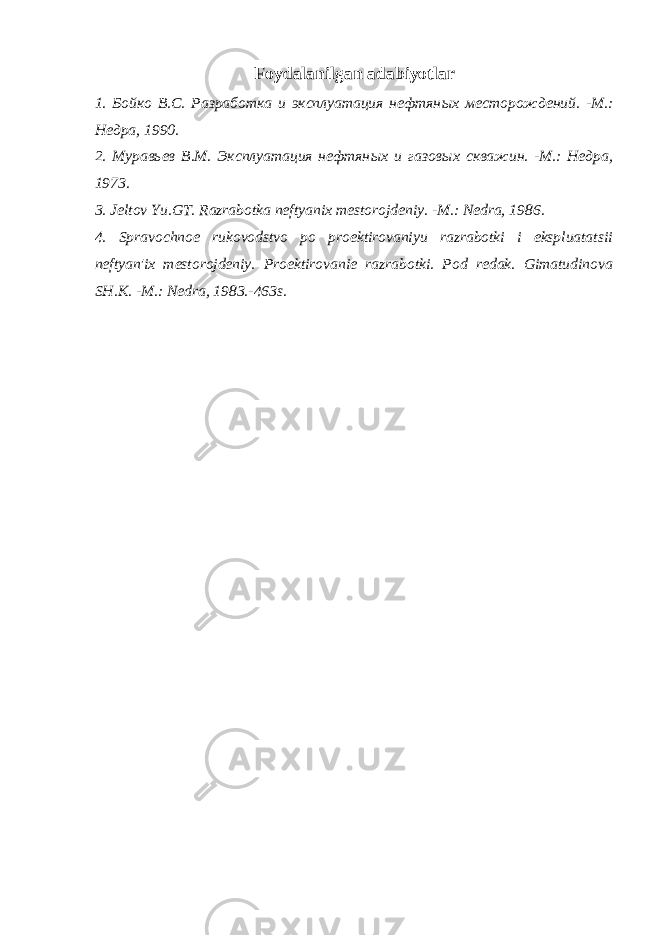 Foydalanilgan adabiyotlar 1. Бойко В.С. Разработка и эксплуатация нефтян ы х месторождений. -М.: Недра, 1990. 2. Мурав ь ев В.М. Эксплуатация нефтян ых и газов ы х скважин. -М.: Недра, 1973. 3 . Jeltov Yu.GT. Razrabotka neftyan ix mestorojdeniy. -M.: Nedra, 1986. 4 . Spravochnoe rukovodstvo po proektirovaniyu razrabotki i ekspluatatsii neftyan&#39; i x mestorojdeniy. Proektirovanie razrabotki. Pod redak. Gimatudinova SH.K. -M.: Nedra, 1983.-463s. 