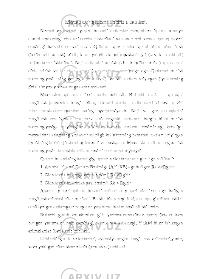 Maxsuldor qatlamni ochish usullari. Normal va anomal yuqori bosimli qatlamlar mavjud oraliqlarda ximoya quvuri loyixadagi chuqurlikkachа tushuriladi va quvur orti xamda quduq devori orasidagi bo’shlik cementlanadi. Qatlamni quvur ichki qismi bilan tutashtirish (ikkilamchi ochish) o‘kli, kumulyativli eki gidropeskostruyli (suv kum okimli) perforatorlar ishlatiladi. Neft qatlamini ochish (Uni burg’ilab o’tish) quduqlarni o’zlashtirish va ishlatish uchun juda muhim ahamiyatga ega. Qatlamni ochish texnologiyasi uning geologik-fizik tavsifi va shu qatlam to’yingan flyuidlarning fizik-kimyoviy xossalariga qarab tanlanadi. Maxsuldor qatlamlar ikki marta ochiladi. Birinchi marta – quduqni burg’ilash jarayonida burg’u bilan, ikkinchi marta - qatlamlarni ximoya quviri bilan mustaxkamlagandan so’ng pyerforasiyalab. Neft va gaz quduqlarini burg’ilash amaliyotida shu narsa aniqlanganki, qatlamni burg’u bilan ochish texnologiyasiga quyidagilar ta’sir ko’rsatadi: qatlam bosimining kattaligi; maxsuldor qatlamning yotish chuqurligi; kollektorning harakteri; qatlam to’yingan flyuidning tabiati; jinslarning harorati va boshqalar. Maxsuldor qatlamning ochish texnologiyasini tanlashda qatlam bosimi muhim rol o’ynaydi. Qatlam bosimining kattaligiga qarab kollektorlar uch guruhga bo’linadi: 1. Anomal Yuqori Qatlam Bosimiga (AYu К B) ega bo’lgan Rk >>Rgidr. 2. Gidrostatik bosimga yaqin bosimli Rk ≥Rgidr. 3. Gidrostatik bosimdan past bosimli Rk < Rgidr Anomal yuqori qatlam bosimli qatlamlar yuqori zichlikka ega bo’lgan burg’ilash eritmasi bilan ochiladi. Bu shu bilan bog’liqki, quduqdagi eritma ustUni ochilayotgan qatlamga o’ndagidan yuqoriroq bosim hosil qilishi lozim. Ikkinchi guruh kollektorlari gilli yeritmalar,tarkibida qattiq fazalar kam bo’lgan yeritmalar, neft asosidagi, texnik suv asosidagi, YuAM bilan ishlangan eritmalardan foydalanib ochiladi. Uchinchi guruh kollektorlari, ayerasiyalangan burg’ulash eritmalari,yuvib, xavo yoki gaz bilan shamollatib (produvka) ochiladi. 