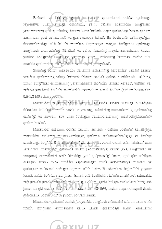 Birinchi va ikkinchi guruh maxsuldor qatlamlarini ochish qatlamga repressiya bilan amalga oshiriladi, ya’ni qatlam bosimidan burg’ilash yeritmasining quduq tubidagi bosimi katta bo’ladi. Agar quduqdagi bosim qatlam bosimidan past bo’lsa, neft va gaz quduqqa keladi. Bu boshqarib bo’lmaydigan favvoralanishga olib kelishi mumkin. Repressiya mavjud bo’lganda qatlamga burg’ilash eritmasining filtratlari va qattiq fazaning mayda zarrachalari kiradi, yutilish bo’lganda burg’ilash yeritmasi kiradi. Bularning hammasi quduq tubi atrofida qatlamning tabiiy o’tkazuvchanligini pasaytiradi. Shuning uchun maxsuldor qatlamni ochishning harqanday usulini asosiy vazifasi qatlamning tabiiy ko’rsatkichlarini saqlab qolish hisoblanadi. BUning uchun burg’ilash eritmasining parametrlarini sho’nday tanlash kerakki, yutilish va neft va gaz hosil bo’lishi mumkinlik extimoli minimal bo’lsin (qatlam bosimidan 0,5-1,0 MPa dan yuqori). Maxsuldor qatlamni ochish usulini tanlashda asosiy xisobga olinadigan faktorlar:-kollektor turi, uni tashkil etgan tog jinslarining mustaxkamligi,qatlamning qalinligi va quvvati, suv bilan tuyingan qatlamchalarning mavjudligi,taxminiy qatlam bosimi. Maxsuldor qatlamni ochish usulini tashlash - qatlam bosimini kattaligiga, maxsuldor qatlamni mustaxkamligiga, qatlamni o’tkazuvchanligiga va boshqa sabablarga bog’lik. Shu bilan birgalikda ochiq favvorani oldini olish talablari xam bajarilishi; maxsuldor qatlamda shlam (kolmatatsiya) kattik faza, burg’ulash va tamponaj eritmalarini sizib kirishiga yo’l qo’ymasligi lozim; quduqka ochilgan oraliqlar suvsiz uzok muddat kafolatlangan xolda eksplutatsiya qilinishi va quduqdan maksimal neft-gaz oqimini olish lozim. Bu shartlarni bajarilishi yagona texnik qoida bo’yicha burgilash ishlari olib borilishini ta`minlanishi ko’rsatmasida neft gaz eki gazokondensatli chukurligi 1200 m. gacha bulgan quduqlarni burgilash jaraenida gidrostatik bosim qatlam bosimidan 10-15%, undan yuqori chuqurliklarda gidrostatik bosim 3-10 % yuqori bo’lishi kerak. Maxsuldor qatlamni ochish jarayonida burgilash eritmasini sifati muxim o’rin tutadi. Burgilash eritmalarini kattik fazasi qatlamdagi sizish kanallarini 