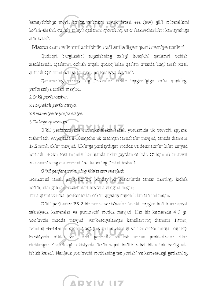 kamaytirishga moyil bo’lsa, eritmani suyuk fazasi esa (suv) gilli minerallarni bo’kib-shishib qolishi tufayli qatlamni g’ovakligi va o‘tkazuvchanlikni kamayishiga olib keladi. Maxsuldor qatlamni ochishda qo’llaniladigan perforatsiya turlari Quduqni burgilashni tugatishning oxirgi bosqichi qatlamni ochish xisoblanadi. Qatlamni ochish orqali quduq bilan qatlam orasida bogl ’ anish xosil qilinadi.Qatlamni ochish jarayoni perforatsiya deyiladi. Qatlamning qanday tog jinslardan tarkib topganligiga ko’ra quyidagi perforatsiya turlari mavjud. 1. O’ kli perforatsiya. 2.Torpedali perforatsiya. 3.Kum m ulyativ perforatsiya. 4.Gidroperforatsiya. O’kli perforatsiyada quduqka elektr kabeli yordamida uk otuvchi apparat tushiriladi. Apparatda 8-10tagacha uk otadigan tanachalar mavjud, tanada diametri 12,5 mmli uklar mavjud. Uklarga portlaydigan modda va detanatorlar bilan zaryad beriladi. Э lektr toki impulsi berilganda uklar joyidan otiladi. Otilgan uklar avval kolonnani sung esa cementli xalka va tog jinsini teshadi. O’kli perforatorlarning ikkita turi mavjud : Gorizontal tanali perforatorlar. Bunday perforatorlarda tanasi uzunligi kichik bo’lib, ular gabbarit ulchamlari buyicha chegaralangan; Tana qismi vertikal perforatorlar o’kini qiyshaytirgich bilan ta’minlangan. O’kli perforator PB-2 bir necha sektsiyadan tashkil topgan bo’lib xar qaysi sektsiyada kameralar va portlovchi modda mavjud. Har bir kamerada 4-5 gr. portlovchi modda mavjud. Perforaciyalangan kanallarning diametri 12mm, uzunligi 65-145mm gacha (tog’ jinslarning zichligi va perforator turiga bog’liq). Hoshiyada o’klar va ularni germetik saqlash uchun prokladkalar bilan zichlangan.Yuqoridagi sektsiyada ikkita zapal bo’lib kabel bilan tok berilganda ishlab ketadi. Natijada portlovchi moddaning tez yonishi v а kameradagi gazlarning 