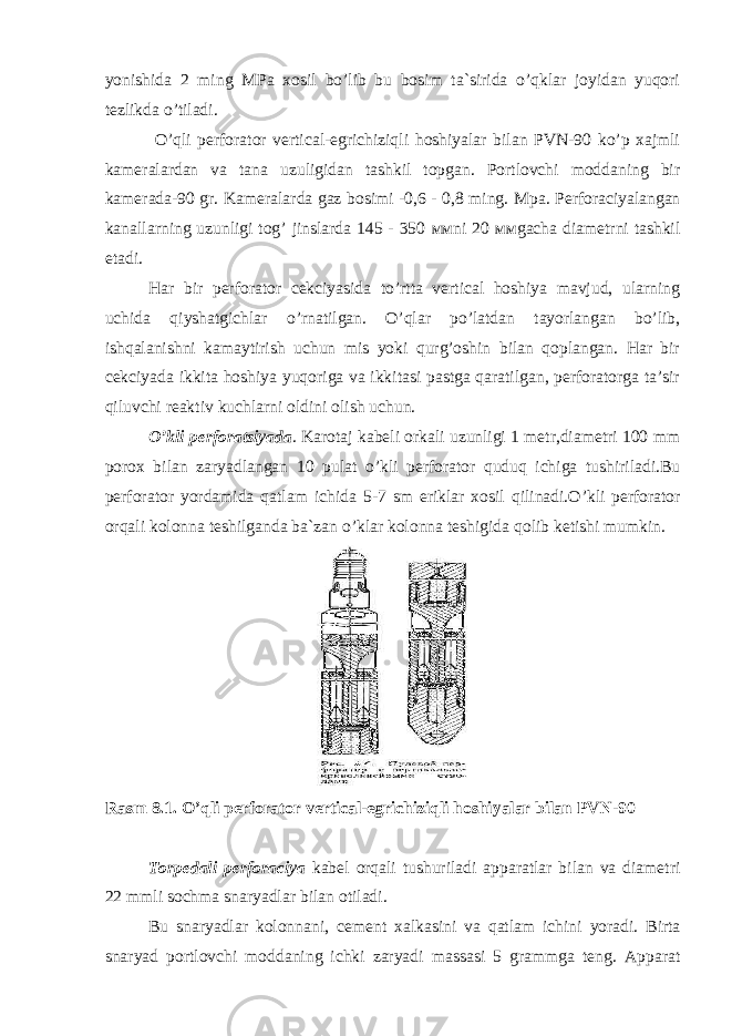 yonishida 2 ming MPa xosil bo’lib bu bosim ta`sirida o’qklar joyidan yuqori tezlikda o’tiladi. O’qli perforator vertical-egrichiziqli hoshiyalar bilan PVN-90 ko’p xajmli kameralardan va tana uzuligidan tashkil topgan. Portlovchi moddaning bir kamerada-90 gr. Kameralarda gaz bosimi -0,6 - 0,8 ming. М p а . Perforaciyalangan kanallarning uzunligi tog’ jinslarda 145 - 350 мм ni 20 мм gacha diametrni tashkil etadi. Har bir perforator cekciyasida to’rtta vertical hoshiya mavjud, ularning uchida qiyshatgichlar o’rnatilgan. O’qlar po’latdan tayorlangan bo’lib, ishqalanishni kamaytirish uchun mis yoki qurg’oshin bilan qoplangan. Har bir cekciyada ikkita hoshiya yuqoriga va ikkitasi pastga qaratilgan, perforatorga ta’sir qiluvchi reaktiv kuchlarni oldini olish uchun. O’ kli perforatsiyada . Karotaj kabeli orkali uzunligi 1 metr,diametri 100 mm porox bilan zaryadlangan 10 pulat o’ kli perforator quduq ichiga tushiriladi.Bu perforator yo rdamida q atlam ichida 5-7 sm eriklar xosil q ilinadi. O’ kli perforator or q ali kolonna teshilganda ba`zan o’ klar kolonna teshigida q olib ketish i mumkin. Rasm 8.1. O’qli perforator vertical-egrichiziqli hoshiyalar bilan PVN-90 Torpedali perforaciya kabel orqali tushuriladi apparatlar bilan va diametri 22 mmli sochma snaryadlar bilan otiladi. B u snaryadlar kolonnani, c ement xalkasini va q atlam ichini yo radi. Birta snaryad portlovchi moddaning ichki zaryadi massasi 5 grammga teng. Apparat 