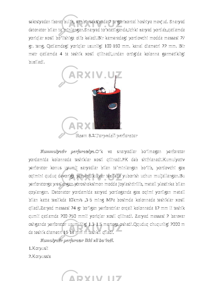 sektsiyadan iborat bulib, xar bir seksiyada 2 ta gorizontal hoshiya mavjud . Snaryad detonator bilan ta`minlangan.Snaryad t o’ xtatilganda,ichki zaryad portlab, q atlamda yo ri q lar xosil b o’ lishiga olib keladi.Bir kameradagi portlovchi mo d da massasi 27 gr . teng. Q atlamdagi yo ri q lar uzunligi 100-160 mm. kanal diametri 22 mm. Bir metr q atlamda 4 ta teshik xosil q ilinadi,undan ortigida kolonna ge r metikligi buziladi. Rasm 8.2. Torpedali perforator Kum m ulyativ perforatsiya . O’ k va snaryadlar b o’ lmagan perforator yo rdamida kolonnada teshiklar xosil q ilinadi.PK deb shifrlanadi.Kumulyativ perforator konus uyumli zaryadlar bilan ta`minlangan b o’ lib, p o rtlovchi gaz o q imini quduq devoriga perpendikulyar tezlikda yuborish uchun muljallangan.Bu perforatorga preslangan poroshoksimon mo d da joylashtirilib, metall plastinka bilan q oplangan. Detonator yo rdamida zaryad portlaganda gaz o q imi yo ri l gan metall bilan katta tezlikda 10km/s ,3-5 ming MPa bosimda kolonnada teshiklar xosil q iladi.Zaryad massasi 24 gr b o’ lgan perforatrlar or q ali kolonnada 12 mm li teshik q umli q atlamda 200-250 mmli yo ri q lar xosil q ilinadi . Zaryad massasi 2 baravar oshganda perforator unumliligi 1.3-1.5 martaga oshadi. Q quduq chu q urligi 2000 m da teshik diametri 16-18 mm ni tashkil q iladi. Kumulyativ perforator ikki xil bo’ladi . 1.Korpusli 2.Korpussiz 