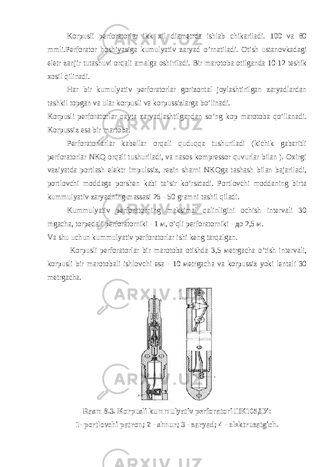 Korpusli perforatorlar ikk xil diametrda ishlab chikariladi. 100 va 80 mmli.Perfor a tor hoshiyasi ga kumulyativ zaryad o’ rnatiladi. Otish ustanovkadagi eletr zanjir tutashuvi or q ali amalga oshiriladi. Bir marotoba otilganda 10-12 teshik xosil q ilinadi. Har bir kumulyativ perforatorlar gorizontal joylashtirilgan zaryadlardan tashkil topgan va ular korpusli va korpussizlarga bo’linadi. Korpusli perforatorlar qayta zaryadlashtilgandan so’ng kop marotoba qo’llanadi. Korpussiz esa bir martoba. Perforatorlarlar kabellar orqali quduqqa tushuriladi (kichik gabaritli perforatorlar NKQ orqali tushuriladi, va nasos kompressor quvurlar bilan ). Oxirgi vaziyatda portlash elektr impulssiz, rezin sharni NKQga tashash bilan bajariladi, portlovchi moddaga porshen kabi ta’sir ko’rsatadi. Portlovchi moddaning birta kummulyativ zaryadning massasi 25 - 50 gramni tashil qiladi. Kummulyativ perforatorning maksimal qalinligini ochish intervali 30 mgacha, torpedali perforatorniki - 1 м , o’qli perforatorniki - до 2,5 м . Va shu uchun kummulyativ perforatorlar ishi keng tarqalgan. Korpusli perforatorlar bir marotoba otishda 3,5 м etrgacha o’tish intervali, korpusli bir marotobali ishlovchi esa - 10 м etrgacha va korpussiz yoki lentali 30 metrgacha. Rasm 8.3. Korpusli kummulyativ perforatori ПК 105 ДУ : 1- portlovchi patron; 2 - shnur; 3 - zaryad; 4 - э lektruzatgich. 