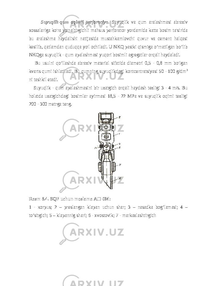 Suyuqlik-qum oqimli perforaciya . Suyuqlik va qum aralashmasi abraziv xossalariga ko&#39;ra yo&#39;naltirgichli mahsus perforator yordamida katta bosim ta&#39;sirida bu aralashma haydalishi natijasida mustahkamlovchi quvur va cement halqasi kesilib, qatlamdan quduqqa yo&#39;l ochiladi. U NKQ pastki qismiga o’rnatilgan bo’lib NKQga suyuqlik - qum apalashmasi yuqori bosimli agregatlar orqali haydaladi. Bu usulni qo’llashda abraziv material sifatida diametri 0,5 - 0,8 mm bo&#39;lgan kvarts qumi ishlatiladi. Bu qumning suyuqlikdagi kontcentratsiyasi 50 - 100 g/dm 3 ni tashkil etadi. Suyuqlik - qum apalashmasini bir uzatgich orqali haydash tezligi 3 - 4 m/s. Bu holatda uzatgichdagi bosimlar ayirmasi 18,5 - 22 MPa va suyuqlik oqimi tezligi 200 - 300 metrga teng. Rasm 8.4. SQP uchun moslama АП -6 М : 1 - ко rpus; 2 – preslangan klapan uchun shar; 3 – nasadka bog’lamasi; 4 – to’sitgich; 5 – klapannig shari; 6 - xvostovik; 7 - markazlashtirgich 