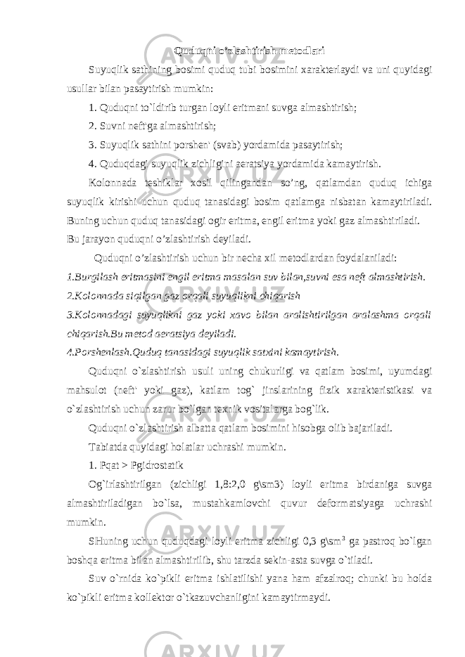 Quduqni o’ zlashtirish metodlari Suyuqlik sathining bosimi quduq tubi bosimini xarakterlaydi va uni quyidagi usullar bilan pasaytirish mumkin: 1. Quduqni to`ldirib turgan loyli eritmani suvga almashtirish; 2. Suvni neft&#39;ga almashtirish; 3. Suyuqlik sathini porshen&#39; (svab) yordamida pasaytirish; 4. Quduqdagi suyuqlik zichligini aeratsiya yordamida kamaytirish. Kolonnada teshiklar xosil qilingandan so’ng, qatlamdan quduq ichiga suyuqlik kirishi uchun quduq tanasidagi bosim qatlamga nisbatan kamaytiriladi. Buning uchun quduq tanasidagi ogir eritma, engil eritma yoki gaz almashtiriladi. Bu jarayon quduqni o’zlashtirish deyiladi. Quduqni o’zlashtirish uchun bir necha xil metodlardan foydalaniladi: 1.Burgilash eritmasini engil eritma masalan suv bilan,suvni esa neft almashtirish. 2.Kolonnada siqilgan gaz orqali suyuqlikni chiqarish 3.Kolonnadagi suyuqlikni gaz yoki xavo bilan aralishtirilgan aralashma orqali chiqarish.Bu metod aeratsiya deyiladi. 4.Porshenlash.Quduq tanasidagi suyuqlik satxini kamaytirish. Quduqni o`zlashtirish usuli uning chukurligi va qatlam bosimi, uyumdagi mahsulot (neft&#39; yoki gaz), katlam tog` jinslarining fizik xarakteristikasi va o`zlashtirish uchun zarur bo`lgan texnik vositalarga bog`lik. Quduqni o`zlashtirish albatta qatlam bosimini hisobga olib bajariladi. Tabiatda quyidagi holatlar uchrashi mumkin. 1. Pqat > Pgidrostatik Og`irlashtirilgan (zichligi 1,8:2,0 g\sm3) loyli eritma birdaniga suvga almashtiriladigan bo`lsa, mustahkamlovchi quvur deformatsiyaga uchrashi mumkin. SHuning uchun quduqdagi loyli eritma zichligi 0,3 g\sm 3 ga pastroq bo`lgan boshqa eritma bilan almashtirilib, shu tarzda sekin-asta suvga o`tiladi. Suv o`rnida ko`pikli eritma ishlatilishi yana ham afzalroq; chunki bu holda ko`pikli eritma kollektor o`tkazuvchanligini kamaytirmaydi. 