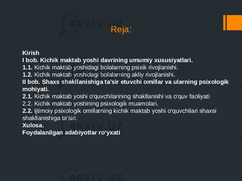 Reja: Kirish I bob. Kichik maktab yoshi davrining umumiy xususiyatlari. 1.1. Kichik maktab yoshidagi bolalarning psixik rivojlanishi. 1.2. Kichik maktab yoshidagi bolalarning akliy rivojlanishi. II bob. Shaxs shakllanishiga ta’sir etuvchi omillar va ularning psixologik mohiyati. 2.1. Kichik maktab yoshi o‘quvchilarining shakllanishi va o‘quv faoliyati 2.2. Kichik maktab yoshining psixologik muamolari. 2.2. Ijtimoiy psixologik omillarning kichik maktab yoshi o‘quvchilari shaxsi shakllanishiga ta’siri. Xulosa. Foydalanilgan adabiyotlar ro‘yxati 