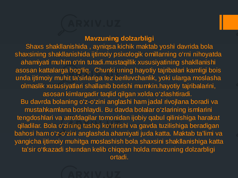 Mavzuning dolzarbligi Shaxs shakllanishida , ayniqsa kichik maktab yoshi davrida bola shaxsining shakllanishida ijtimoiy psixologik omillarning o‘rni nihoyatda ahamiyati muhim o‘rin tutadi.mustaqillik xususiyatining shakllanishi asosan kattalarga bog‘liq. Chunki uning hayotiy tajribalari kamligi bois unda ijtimoiy muhit ta’sirlariga tez beriluvchanlik, yoki ularga moslasha olmaslik xususiyatlari shallanib borishi mumkin.hayotiy tajribalarini, asosan kimlargadir taqlid qilgan xolda o‘zlashtiradi. Bu davrda bolaning o‘z-o‘zini anglashi ham jadal rivojlana boradi va mustahkamlana boshlaydi. Bu davda bolalar o‘zlarining ismlarini tengdoshlari va atrofdagilar tomonidan ijobiy qabul qilinishiga harakat qiladilar. Bola o‘zining tashqi ko‘rinishi va gavda tuzilishiga beradigan bahosi ham o‘z-o‘zini anglashda ahamiyati juda katta. Maktab ta’limi va yangicha ijtimoiy muhitga moslashish bola shaxsini shakllanishiga katta ta’sir o‘tkazadi shundan kelib chiqqan holda mavzuning dolzarbligi ortadi. 