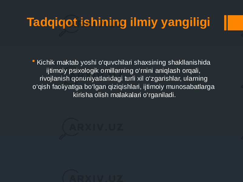 Tadqiqot ishining ilmiy yangiligi  Kichik maktab yoshi o‘quvchilari shaxsining shakllanishida ijtimoiy psixologik omillarning o‘rnini aniqlash orqali, rivojlanish qonuniyatlaridagi turli xil o‘zgarishlar, ularning o‘qish faoliyatiga bo‘lgan qiziqishlari, ijtimoiy munosabatlarga kirisha olish malakalari o‘rganiladi. 