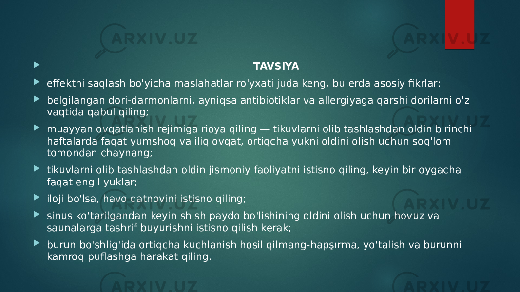  TAVSIYA  effektni saqlash bo&#39;yicha maslahatlar ro&#39;yxati juda keng, bu erda asosiy fikrlar:  belgilangan dori-darmonlarni, ayniqsa antibiotiklar va allergiyaga qarshi dorilarni o&#39;z vaqtida qabul qiling;  muayyan ovqatlanish rejimiga rioya qiling — tikuvlarni olib tashlashdan oldin birinchi haftalarda faqat yumshoq va iliq ovqat, ortiqcha yukni oldini olish uchun sog&#39;lom tomondan chaynang;  tikuvlarni olib tashlashdan oldin jismoniy faoliyatni istisno qiling, keyin bir oygacha faqat engil yuklar;  iloji bo&#39;lsa, havo qatnovini istisno qiling;  sinus ko&#39;tarilgandan keyin shish paydo bo&#39;lishining oldini olish uchun hovuz va saunalarga tashrif buyurishni istisno qilish kerak;  burun bo&#39;shlig&#39;ida ortiqcha kuchlanish hosil qilmang-hapşırma, yo&#39;talish va burunni kamroq puflashga harakat qiling. 