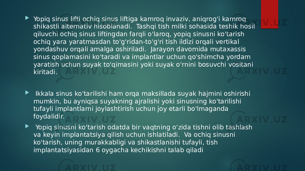  Yopiq sinus lifti ochiq sinus liftiga kamroq invaziv, aniqrog&#39;i kamroq shikastli alternativ hisoblanadi. Tashqi tish milki sohasida teshik hosil qiluvchi ochiq sinus liftingdan farqli o&#39;laroq, yopiq sinusni ko&#39;tarish ochiq yara yaratmasdan to&#39;g&#39;ridan-to&#39;g&#39;ri tish ildizi orqali vertikal yondashuv orqali amalga oshiriladi. Jarayon davomida mutaxassis sinus qoplamasini ko&#39;taradi va implantlar uchun qo&#39;shimcha yordam yaratish uchun suyak to&#39;qimasini yoki suyak o&#39;rnini bosuvchi vositani kiritadi.  Ikkala sinus ko&#39;tarilishi ham orqa maksillada suyak hajmini oshirishi mumkin, bu ayniqsa suyakning ajralishi yoki sinusning ko&#39;tarilishi tufayli implantlarni joylashtirish uchun joy etarli bo&#39;lmaganda foydalidir.  Yopiq sinusni ko&#39;tarish odatda bir vaqtning o&#39;zida tishni olib tashlash va keyin implantatsiya qilish uchun ishlatiladi. Va ochiq sinusni ko&#39;tarish, uning murakkabligi va shikastlanishi tufayli, tish implantatsiyasidan 6 oygacha kechikishni talab qiladi 