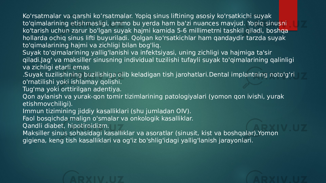 Ko&#39;rsatmalar va qarshi ko’rsatmalar. Yopiq sinus liftining asosiy ko&#39;rsatkichi suyak to&#39;qimalarining etishmasligi, ammo bu yerda ham ba&#39;zi nuances mavjud. Yopiq sinusni ko&#39;tarish uchun zarur bo&#39;lgan suyak hajmi kamida 5-6 millimetrni tashkil qiladi, boshqa hollarda ochiq sinus lifti buyuriladi. Qolgan ko&#39;rsatkichlar ham qandaydir tarzda suyak to&#39;qimalarining hajmi va zichligi bilan bog&#39;liq. Suyak to&#39;qimalarining yallig&#39;lanishi va infektsiyasi, uning zichligi va hajmiga ta&#39;sir qiladi.Jag&#39; va maksiller sinusning individual tuzilishi tufayli suyak to&#39;qimalarining qalinligi va zichligi etarli emas .Suyak tuzilishining buzilishiga olib keladigan tish jarohatlari.Dental implantning noto&#39;g&#39;ri o&#39;rnatilishi yoki ishlamay qolishi. Tug&#39;ma yoki orttirilgan adentiya. Qon aylanish va yurak-qon tomir tizimlarining patologiyalari (yomon qon ivishi, yurak etishmovchiligi). Immun tizimining jiddiy kasalliklari (shu jumladan OIV). Faol bosqichda malign o&#39;smalar va onkologik kasalliklar. Qandli diabet, hipotiroidizm. Maksiller sinus sohasidagi kasalliklar va asoratlar (sinusit, kist va boshqalar).Yomon gigiena, keng tish kasalliklari va og&#39;iz bo&#39;shlig&#39;idagi yallig&#39;lanish jarayonlari. 