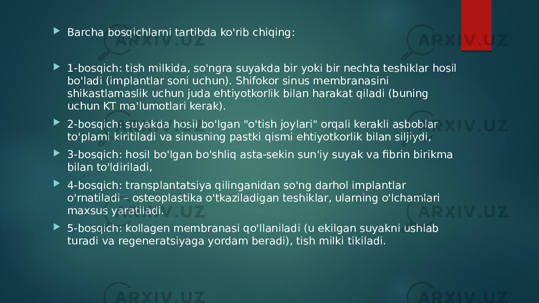  Barcha bosqichlarni tartibda ko&#39;rib chiqing:  1-bosqich: tish milkida, so&#39;ngra suyakda bir yoki bir nechta teshiklar hosil bo&#39;ladi (implantlar soni uchun). Shifokor sinus membranasini shikastlamaslik uchun juda ehtiyotkorlik bilan harakat qiladi (buning uchun KT ma&#39;lumotlari kerak).  2-bosqich: suyakda hosil bo&#39;lgan &#34;o&#39;tish joylari&#34; orqali kerakli asboblar to&#39;plami kiritiladi va sinusning pastki qismi ehtiyotkorlik bilan siljiydi,  3-bosqich: hosil bo&#39;lgan bo&#39;shliq asta-sekin sun&#39;iy suyak va fibrin birikma bilan to&#39;ldiriladi,  4-bosqich: transplantatsiya qilinganidan so&#39;ng darhol implantlar o&#39;rnatiladi – osteoplastika o&#39;tkaziladigan teshiklar, ularning o&#39;lchamlari maxsus yaratiladi.  5-bosqich: kollagen membranasi qo&#39;llaniladi (u ekilgan suyakni ushlab turadi va regeneratsiyaga yordam beradi), tish milki tikiladi. 