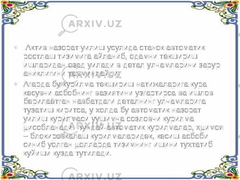 •   Актив назорат уилиш усулида станок автоматик ростлаш тизимига айланиб, одамни текшириш ишларидан озад уилади в детал улчамларини зарур аниклигини таъминлайди. • Агарда бу курилма текшириш натижаларига кура кесувчи асбобнинг вазиятини узгартирса ва ишлов берилаётган навбатдаги деталнинг улчамларига тузатиш киритса, у холда бу автоматик назорат уилиш курилмаси уушимча созловчи курилма µисобланади. Бундай автоматик курилмалар, хµимоя – блокировкалаш курилмаларидек, кесиш асбоби синиб уолган µолларда тизимнинг ишини тухтатиб куйиши кузда тутилади. 