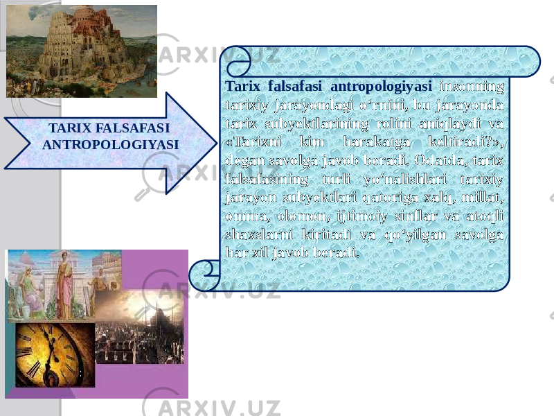 TARIX FALSAFASI ANTROPOLOGIYASI Tarix falsafasi antropologiyasi insonning tarixiy jarayondagi o‘rnini, bu jarayonda tarix subyektlarining rolini aniqlaydi va «Tarixni kim harakatga keltiradi?», degan savolga javob beradi. Odatda, tarix falsafasining turli yo‘nalishlari tarixiy jarayon subyektlari qatoriga xalq, millat, omma, olomon, ijtimoiy sinflar va atoqli shaxslarni kiritadi va qo‘yilgan savolga har xil javob beradi. 