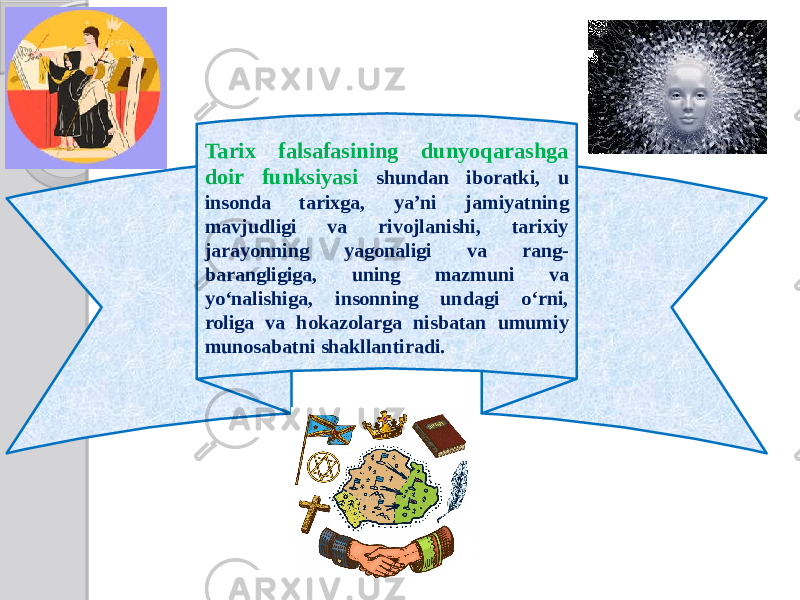 Tarix falsafasining dunyoqarashga doir funksiyasi shundan iboratki, u insonda tarixga, ya’ni jamiyatning mavjudligi va rivojlanishi, tarixiy jarayonning yagonaligi va rang- barangligiga, uning mazmuni va yo‘nalishiga, insonning undagi o‘rni, roliga va hokazolarga nisbatan umumiy munosabatni shakllantiradi. 