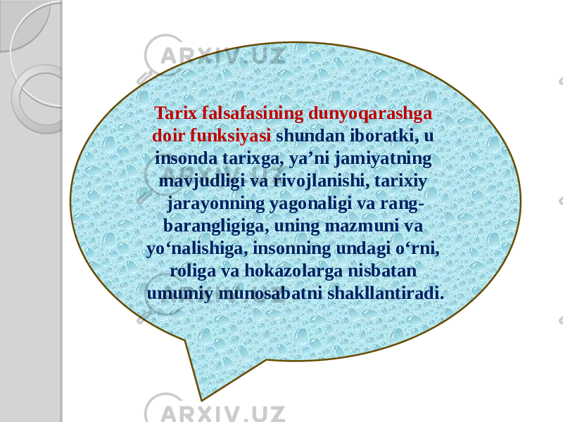 Tarix falsafasining dunyoqarashga doir funksiyasi shundan iboratki, u insonda tarixga, ya’ni jamiyatning mavjudligi va rivojlanishi, tarixiy jarayonning yagonaligi va rang- barangligiga, uning mazmuni va yo‘nalishiga, insonning undagi o‘rni, roliga va hokazolarga nisbatan umumiy munosabatni shakllantiradi. 