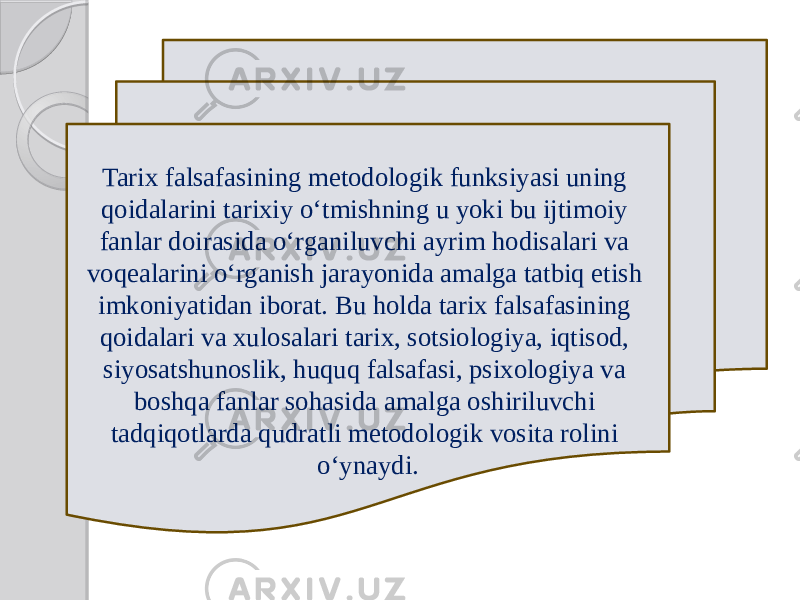 Tarix falsafasining metodologik funksiyasi uning qoidalarini tarixiy o‘tmishning u yoki bu ijtimoiy fanlar doirasida o‘rganiluvchi ayrim hodisalari va voqealarini o‘rganish jarayonida amalga tatbiq etish imkoniyatidan iborat. Bu holda tarix falsafasining qoidalari va xulosalari tarix, sotsiologiya, iqtisod, siyosatshunoslik, huquq falsafasi, psixologiya va boshqa fanlar sohasida amalga oshiriluvchi tadqiqotlarda qudratli metodologik vosita rolini o‘ynaydi. 