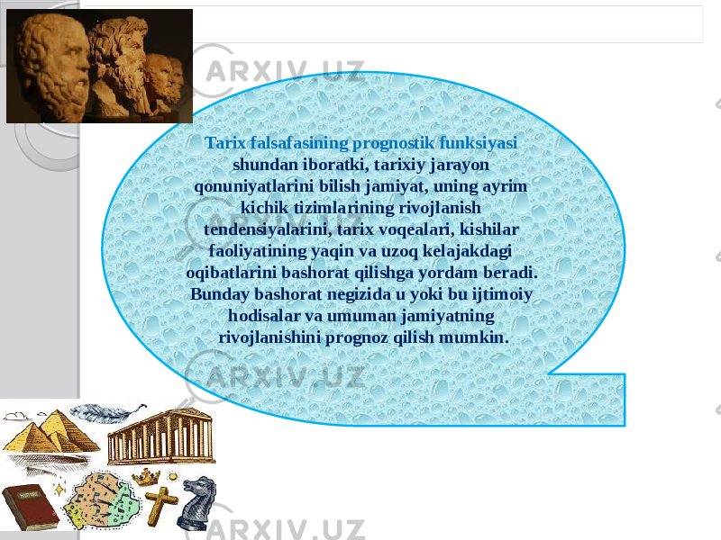 Tarix falsafasining prognostik funksiyasi shundan iboratki, tarixiy jarayon qonuniyatlarini bilish jamiyat, uning ayrim kichik tizimlarining rivojlanish tendensiyalarini, tarix voqealari, kishilar faoliyatining yaqin va uzoq kelajakdagi oqibatlarini bashorat qilishga yordam beradi. Bunday bashorat negizida u yoki bu ijtimoiy hodisalar va umuman jamiyatning rivojlanishini prognoz qilish mumkin. 