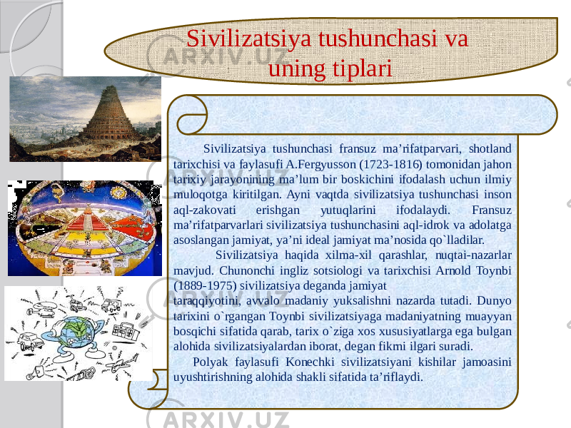  Sivilizatsiya tushunchasi fransuz ma’rifatparvari, shotland tarixchisi va faylasufi A.Fergyusson (1723-1816) tomonidan jahon tarixiy jarayonining ma’lum bir boskichini ifodalash uchun ilmiy muloqotga kiritilgan. Ayni vaqtda sivilizatsiya tushunchasi inson aql-zakovati erishgan yutuqlarini ifodalaydi. Fransuz ma’rifatparvarlari sivilizatsiya tushunchasini aql-idrok va adolatga asoslangan jamiyat, ya’ni ideal jamiyat ma’nosida qo`lladilar. Sivilizatsiya haqida xilma-xil qarashlar, nuqtai-nazarlar mavjud. Chunonchi ingliz sotsiologi va tarixchisi Arnold Toynbi (1889-1975) sivilizatsiya deganda jamiyat taraqqiyotini, avvalo madaniy yuksalishni nazarda tutadi. Dunyo tarixini o`rgangan Toynbi sivilizatsiyaga madaniyatning muayyan bosqichi sifatida qarab, tarix o`ziga xos xususiyatlarga ega bulgan alohida sivilizatsiyalardan iborat, degan fikrni ilgari suradi. Polyak faylasufi Konechki sivilizatsiyani kishilar jamoasini uyushtirishning alohida shakli sifatida ta’riflaydi. Sivilizatsiya tushunchasi va uning tiplari 