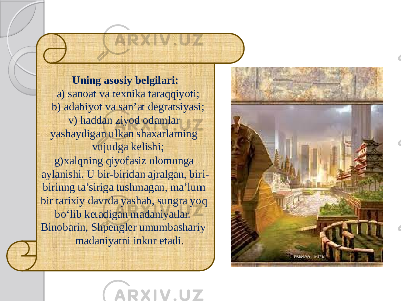 Uning asosiy belgilari: a) sanoat va texnika taraqqiyoti; b) adabiyot va san’at degratsiyasi; v) haddan ziyod odamlar yashaydigan ulkan shaxarlarning vujudga kelishi; g)xalqning qiyofasiz olomonga aylanishi. U bir-biridan ajralgan, biri- birinng ta’siriga tushmagan, ma’lum bir tarixiy davrda yashab, sungra yoq bo‘lib ketadigan madaniyatlar. Binobarin, Shpengler umumbashariy madaniyatni inkor etadi . 