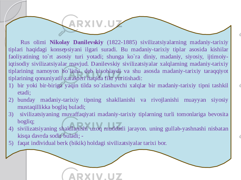 Rus olimi Nikolay Danilevskiy (1822-1885) sivilizatsiyalarning madaniy-tarixiy tiplari haqidagi konsepsiyani ilgari suradi. Bu madaniy-tarixiy tiplar asosida kishilar faoliyatining to`rt asosiy turi yotadi; shunga ko`ra diniy, madaniy, siyosiy, ijtimoiy- iqtisodiy sivilizatsiyalar mavjud. Danilevskiy sivilizatsiyalar xalqlarning madaniy-tarixiy tiplarining namoyon bo`lishi, deb hisoblaydi va shu asosda madaniy-tarixiy taraqqiyot tiplarining qonuniyatli xarakteri haqida fikr yuritishadi: 1) bir yoki bir-biriga yaqin tilda so`zlashuvchi xalqlar bir madaniy-tarixiy tipni tashkil etadi; 2) bunday madaniy-tarixiy tipning shakllanishi va rivojlanishi muayyan siyosiy mustaqillikka bogliq buladi; 3) sivilizatsiyaning muvaffaqiyati madaniy-tarixiy tiplarning turli tomonlariga bevosita bogliq; 4) sivilizatsiyaning shakllanishi uzoq muddatli jarayon. uning gullab-yashnashi nisbatan kisqa davrda sodir buladi; - 5) faqat individual berk (bikik) holdagi sivilizatsiyalar tarixi bor. 