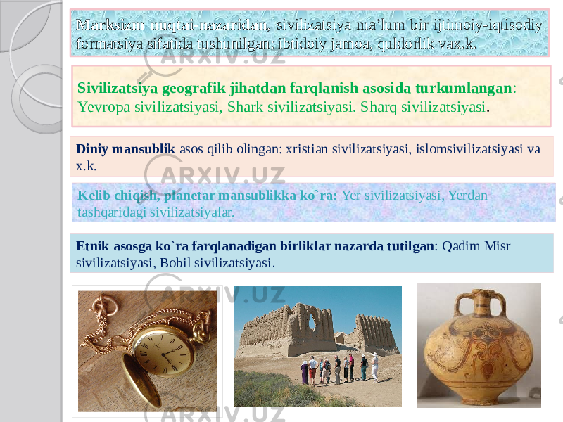 Marksizm nuqtai-nazaridan , sivilizatsiya ma’lum bir ijtimoiy-iqtisodiy formatsiya sifatida tushunilgan: ibtidoiy jamoa, quldorlik vax.k. Sivilizatsiya geografik jihatdan farqlanish asosida turkumlangan : Yevropa sivilizatsiyasi, Shark sivilizatsiyasi. Sharq sivilizatsiyasi . Etnik asosga ko`ra farqlanadigan birliklar nazarda tutilgan : Qadim Misr sivilizatsiyasi, Bobil sivilizatsiyasi .Diniy mansublik asos qilib olingan: xristian sivilizatsiyasi, islomsivilizatsiyasi va x.k. Kelib chiqish, planetar mansublikka ko`ra: Yer sivilizatsiyasi, Yerdan tashqaridagi sivilizatsiyalar. 