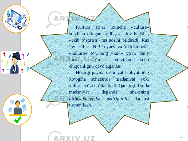 27Kultura so‘zi lotincha «culture» so‘zidan olingan bo‘lib, «ishlov berish», «ekib o‘stirish» ma’nosini bildiradi. Rus faylasuflari N.Berdyaev va V.Rozinovlar «kultura» so‘zining «kult» ya’ni diniy ibodat, sig‘inish so‘zidan kelib chiqqanligini qayd etganlar. Hozirgi paytda insoniyat faoliyatining ko‘pgina sohalarida madaniyat yoki kultura so‘zi qo‘llaniladi. Qadimgi Rimda madaniyat deganda shaxsning tarbiyalanganlik, ma’rifatlilik darajasi tushunilgan. 