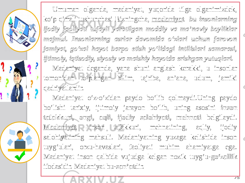 28Umuman olganda, madaniyat, yuqorida tilga olganimizdek, ko‘p qirrali tushunchasi Bizningcha, madaniya t- bu insonlarning ijodiy faoliyati tufayli yaratilgan moddiy va ma’naviy boyliklar majmui. Insonlarning asrlar davomida o‘zlari uchun farovon jamiyat, go‘zal hayot barpo etish yo‘lidagi intilislari samarasi, ijtimoiy, iqtisodiy, siyosiy va maishiy hayotda erishgan yutuqlari. Madaniyat deganda, yana shuni anglash kerakki, u insonlar tomonidan to‘plangan bilim, tajriba, an’ana, udum, jamiki qadriyatlardir. Madaniyat o‘z-o‘zidan paydo bo‘lib qolmaydi.Uning paydo bo‘lishi tarixiy, ijtimoiy jarayon bo‘lib, uning asosini inson tafakkuri, ongi, aqli, ijodiy salohiyati, mehnati belgilaydi. Madaniyat –inson tafakkuri, mehnatining, aqliy, ijodiy salohiyatining mahsuli. Madaniyatning yuzaga kelishida inson tuyg‘ulari, orzu-havaslari, faoliyati muhim ahamiyatga ega. Madaniyat inson qalbida vujudga kelgan nozik tuyg‘u- go‘zallik ifodasidir. Madaniyat bu- san’at dir. 