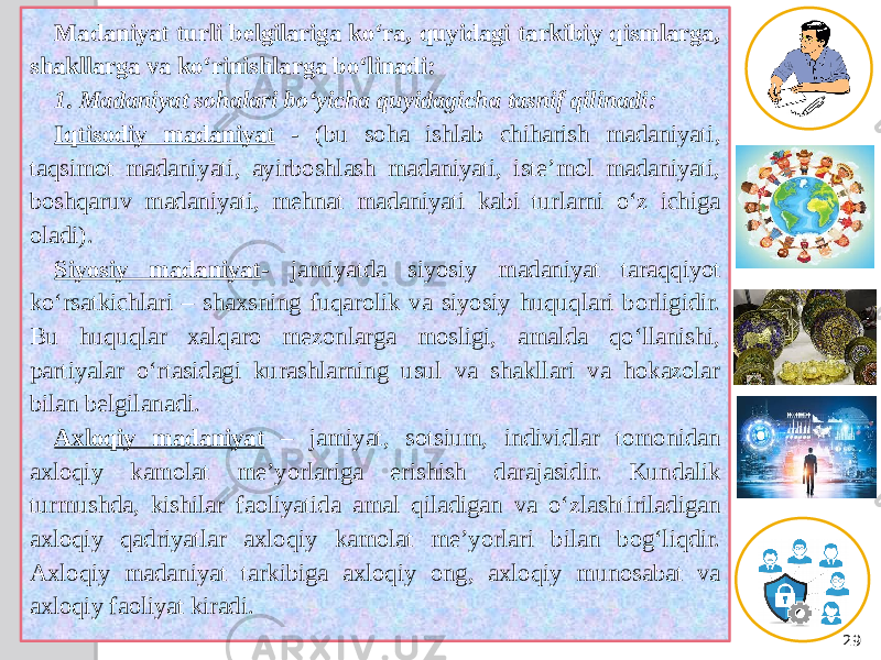 29Madaniyat turli belgilariga ko‘ra, quyidagi tarkibiy qismlarga, shakllarga va ko‘rinishlarga bo‘linadi: 1. Madaniyat sohalari bo‘yicha quyidagicha tasnif qilinadi: Iqtisodiy madaniyat - (bu soha ishlab chiharish madaniyati, taqsimot madaniyati, ayirboshlash madaniyati, iste’mol madaniyati, boshqaruv madaniyati, mehnat madaniyati kabi turlarni o‘z ichiga oladi). Siyosiy madaniyat - jamiyatda siyosiy madaniyat taraqqiyot ko‘rsatkichlari – shaxsning fuqarolik va siyosiy huquqlari borligidir. Bu huquqlar xalqaro mezonlarga mosligi, amalda qo‘llanishi, partiyalar o‘rtasidagi kurashlarning usul va shakllari va hokazolar bilan belgilanadi. Axloqiy madaniyat – jamiyat, sotsium, individlar tomonidan axloqiy kamolat me’yorlariga erishish darajasidir. Kundalik turmushda, kishilar faoliyatida amal qiladigan va o‘zlashtiriladigan axloqiy qadriyatlar axloqiy kamolat me’yorlari bilan bog‘liqdir. Axloqiy madaniyat tarkibiga axloqiy ong, axloqiy munosabat va axloqiy faoliyat kiradi. 