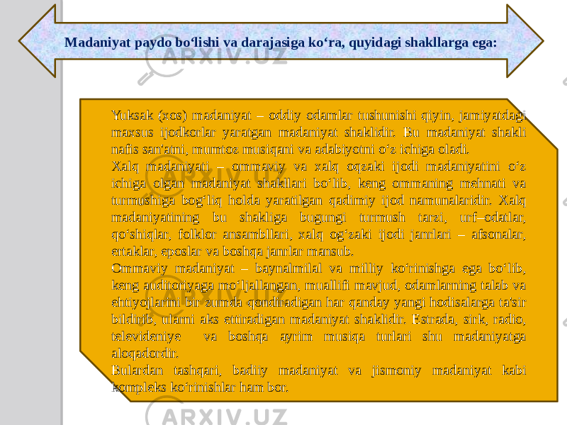 Madaniyat paydo bo‘lishi va darajasiga ko‘ra, quyidagi shakllarga ega: Yuksak (xos) madaniyat – oddiy odamlar tushunishi qiyin, jamiyatdagi maxsus ijodkorlar yaratgan madaniyat shaklidir. Bu madaniyat shakli nafis san&#39;atni, mumtoz musiqani va adabiyotni o‘z ichiga oladi. Xalq madaniyati – ommaviy va xalq oqzaki ijodi madaniyatini o‘z ichiga olgan madaniyat shakllari bo‘lib, keng ommaning mehnati va turmushiga bog‘liq holda yaratilgan qadimiy ijod namunalaridir. Xalq madaniyatining bu shakliga bugungi turmush tarzi, urf–odatlar, qo‘shiqlar, folklor ansambllari, xalq og‘zaki ijodi janrlari – afsonalar, ertaklar, eposlar va boshqa janrlar mansub. Ommaviy madaniyat – baynalmilal va milliy ko‘rinishga ega bo‘lib, keng auditoriyaga mo‘ljallangan, muallifi mavjud, odamlarning talab va ehtiyojlarini bir zumda qondiradigan har qanday yangi hodisalarga ta&#39;sir bildirib, ularni aks ettiradigan madaniyat shaklidir. Estrada, sirk, radio, televideniye va boshqa ayrim musiqa turlari shu madaniyatga aloqadordir. Bulardan tashqari, badiiy madaniyat va jismoniy madaniyat kabi kompleks ko‘rinishlar ham bor. 