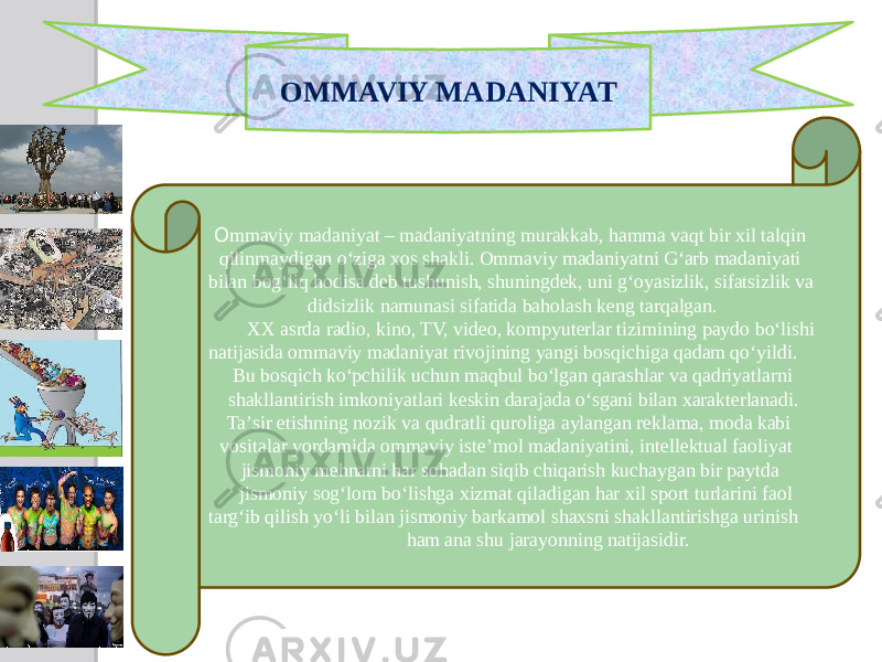 OMMAVIY MADANIYAT О mmaviy madaniyat – madaniyatning murakkab, hamma vaqt bir xil talqin qilinmaydigan oʻziga xos shakli. Ommaviy madaniyatni Gʻarb madaniyati bilan bogʻliq hodisa deb tushunish, shuningdek, uni gʻoyasizlik, sifatsizlik va didsizlik namunasi sifatida baholash keng tarqalgan. XX asrda radio, kino, TV, video, kompyuterlar tizimining paydo boʻlishi natijasida ommaviy madaniyat rivojining yangi bosqichiga qadam qoʻyildi. Bu bosqich koʻpchilik uchun maqbul boʻlgan qarashlar va qadriyatlarni shakllantirish imkoniyatlari keskin darajada oʻsgani bilan xarakterlanadi. Taʼsir etishning nozik va qudratli quroliga aylangan reklama, moda kabi vositalar yordamida ommaviy isteʼmol madaniyatini, intellektual faoliyat jismoniy mehnatni har sohadan siqib chiqarish kuchaygan bir paytda jismoniy sogʻlom boʻlishga xizmat qiladigan har xil sport turlarini faol targʻib qilish yoʻli bilan jismoniy barkamol shaxsni shakllantirishga urinish ham ana shu jarayonning natijasidir. 