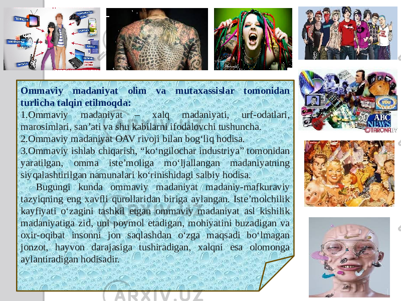 Ommaviy madaniyat olim va mutaxassislar tomonidan turlicha talqin etilmoqda: 1. Ommaviy madaniyat – xalq madaniyati, urf-odatlari, marosimlari, sanʼati va shu kabilarni ifodalovchi tushuncha. 2. Ommaviy madaniyat OAV rivoji bilan bogʻliq hodisa. 3. Ommaviy ishlab chiqarish, “koʻngilochar industriya” tomonidan yaratilgan, omma isteʼmoliga moʻljallangan madaniyatning siyqalashtirilgan namunalari koʻrinishidagi salbiy hodisa. Bugungi kunda ommaviy madaniyat madaniy-mafkuraviy tazyiqning eng xavfli qurollaridan biriga aylangan. Isteʼmolchilik kayfiyati oʻzagini tashkil etgan ommaviy madaniyat asl kishilik madaniyatiga zid, uni poymol etadigan, mohiyatini buzadigan va oxir-oqibat insonni jon saqlashdan oʻzga maqsadi boʻlmagan jonzot, hayvon darajasiga tushiradigan, xalqni esa olomonga aylantiradigan hodisadir. 