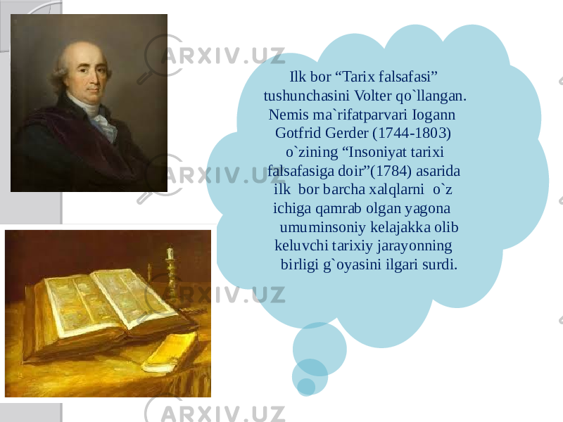Ilk bor “Tarix falsafasi” tushunchasini Volter qo`llangan. Nemis ma`rifatparvari Iogann Gotfrid Gerder (1744-1803) o`zining “Insoniyat tarixi falsafasiga doir”(1784) asarida ilk bor barcha xalqlarni o`z ichiga qamrab olgan yagona umuminsoniy kelajakka olib keluvchi tarixiy jarayonning birligi g`oyasini ilgari surdi. 