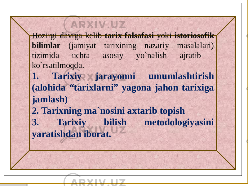  Hozirgi davrga kelib tarix falsafasi yoki istoriosofik bilimlar (jamiyat tarixining nazariy masalalari) tizimida uchta asosiy yo`nalish ajratib ko`rsatilmoqda. 1. Tarixiy jarayonni umumlashtirish (alohida “tarixlarni” yagona jahon tarixiga jamlash) 2. Tarixning ma`nosini axtarib topish 3. Tarixiy bilish metodologiyasini yaratishdan iborat. 