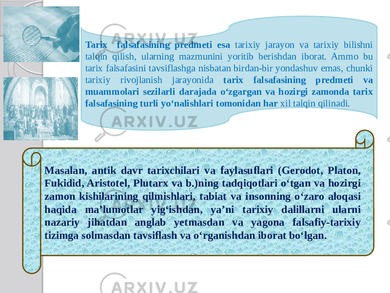 Tarix falsafasining predmeti esa tarixiy jarayon va tarixiy bilishni talqin qilish, ularning mazmunini yoritib berishdan iborat. Ammo bu tarix falsafasini tavsiflashga nisbatan birdan-bir yondashuv emas, chunki tarixiy rivojlanish jarayonida tarix falsafasining predmeti va muammolari sezilarli darajada o‘zgargan va hozirgi zamonda tarix falsafasining turli yo‘nalishlari tomonidan har xil talqin qilinadi. Masalan, antik davr tarixchilari va faylasuflari (Gerodot, Platon, Fukidid, Aristotel, Plutarx va b.)ning tadqiqotlari o‘tgan va hozirgi zamon kishilarining qilmishlari, tabiat va insonning o‘zaro aloqasi haqida ma’lumotlar yig‘ishdan, ya’ni tarixiy dalillarni ularni nazariy jihatdan anglab yetmasdan va yagona falsafiy-tarixiy tizimga solmasdan tavsiflash va o‘rganishdan iborat bo‘lgan. 