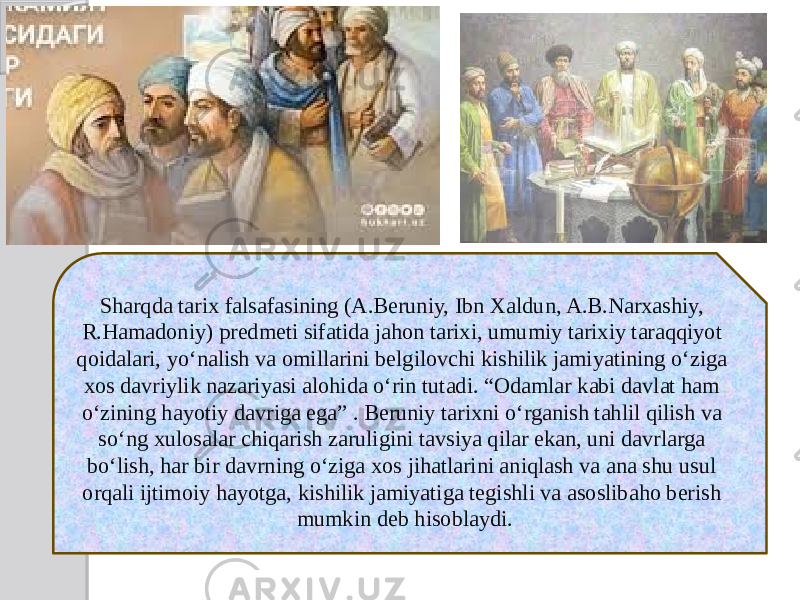 Sharqda tarix falsafasining (A.Beruniy, Ibn Xaldun, A.B.Narxashiy, R.Hamadoniy) predmeti sifatida jahon tarixi, umumiy tarixiy taraqqiyot qoidalari, yo‘nalish va omillarini belgilovchi kishilik jamiyatining o‘ziga xos davriylik nazariyasi alohida o‘rin tutadi. “Odamlar kabi davlat ham o‘zining hayotiy davriga ega” . Beruniy tarixni o‘rganish tahlil qilish va so‘ng xulosalar chiqarish zaruligini tavsiya qilar ekan, uni davrlarga bo‘lish, har bir davrning o‘ziga xos jihatlarini aniqlash va ana shu usul orqali ijtimoiy hayotga, kishilik jamiyatiga tegishli va asoslibaho berish mumkin deb hisoblaydi. 