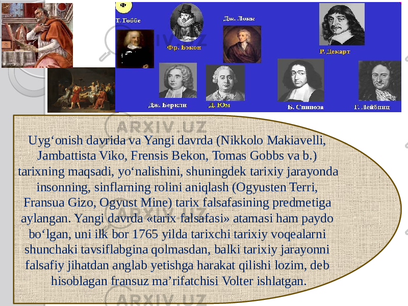 Uyg‘onish davrida va Yangi davrda (Nikkolo Makiavelli, Jambattista Viko, Frensis Bekon, Tomas Gobbs va b.) tarixning maqsadi, yo‘nalishini, shuningdek tarixiy jarayonda insonning, sinflarning rolini aniqlash (Ogyusten Terri, Fransua Gizo, Ogyust Mine) tarix falsafasining predmetiga aylangan. Yangi davrda «tarix falsafasi» atamasi ham paydo bo‘lgan, uni ilk bor 1765 yilda tarixchi tarixiy voqealarni shunchaki tavsiflabgina qolmasdan, balki tarixiy jarayonni falsafiy jihatdan anglab yetishga harakat qilishi lozim, deb hisoblagan fransuz ma’rifatchisi Volter ishlatgan. 