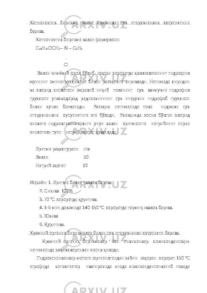 Катионактив бирикма велан ёрдамида сув итарувчанлик хусусиятини бериш. Катионактив бирикма велан формуласи: C 18 Н 37 ОСН 2 – N –   С 5 Н 5 │ Сl Велан кимёвий фаол бўлиб, юқори хароратда целлюлозанинг гидроқсил жуннинг аминогруппалари билан реакцияга киришади. Натижада пиридин ва хлорид кислотаси ажралиб чиқиб толанинг сув шимувчи гидрофил группаси углеводород радикавиннинг сув итарувчи гидрофоб группаси билан кучли боғланади. Реакция натижасида тола чидамли сув итарувчанлик хусусиятига эга бўлади. Реакцияда хосил бўлган хлорид кислота гидролизланмаслиги учун велан эритмасига натрийнинг сирка кислотали тузи - натрий ацетат қушилади. Эритма рецептураси г/л: Велан 50 Натрий ацетат 10 Жараён: 1. Эритма билан ишлов бериш 2. Сикиш 100% 3. 70 o С хароратда қуритиш. 4. 3-5 мин давомида 140-150 o С хароратда термиқ ишлов бериш. 5. Ювиш 6. Қуритиш. Кремний органиқ бирикмалар билан сув итарувчанли хусусияти бериш. Кремний органиқ бирикмалар ёки силиконлар поликонденсация натижасида алқилхлорсилан хосил қилади. Гидроксисиланлар матога юргизилгандан кейин юқорои харорат 150 o С атрофида катализатор иштирокида янада поликонденсатланиб толада 