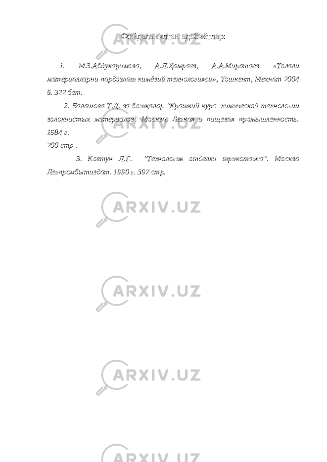 Фойдаланилган адабиётлар : 1. М.З.Абдукаримова, А.Л.Ҳамраев, А.А.Миратаев «Толали материалларни пардозлаш кимёвий технологияси», Тошкент, Мехнат 2004 й. 322 бет. 2. Балашова Т.Д. ва бошқалар &#34;Краткий курс химической технологии волокнистых материалов&#34; Москва. Легкая и пищевая промышленность. 1984 г. 200 стр . 3. Ковтун Л.Г. &#34;Технология отделки трикотажа&#34;. Москва Легпромбытиздат. 1990 г. 397 стр. 