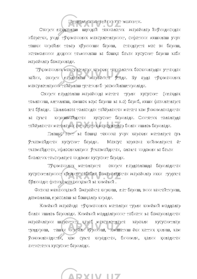  Пардозлаш жараёнининг мохияти. Охирги пардозлаш шундай технологик жараёнлар йиўиндисидан иборатки, унда тўқимачилик махсулотларнинг, сифатини яхшилаш учун ташки чиройли товар кўриниши бериш, стандартга мос эн бериш, истемолчини дидини таъминлаш ва бошқа баъзи хусусият бериш каби жараёнлар бажарилади. Тўқимачилик махсулотлари керакли технологик боскичлардан утгандан кейин, охирги пардозлаш жараёнига ўтади. Бу ерда тўқимачилик махсулотларини тайёрлаш тугатилиб- расмийлаштирилади. Охирги пардозлаш жараёнида матога турли хусусият (ипакдек товланиш, ялтиллаш, юмшок ворс бериш ва х.о) бериб, яхши фазилатларга эга бўлади. Целлюлоза толасидан тайёрланган матога кам ўижимланадиган ва сувга киришмайдиган хусусият берилади. Синтетик толаларда тайёрланган матоларни антистатик махсулотлар билан ишлов берилади. Плашч, зонт ва бошқа техника учун керакли матоларга сув ўтказмайдиган хусусият беради. Махсус корхона кийимларига ёг тказмайдиган, ифлосликларни ўтказмайдиган, оловга чидамли ва баъзи биологик таъсирларга чидамли хусусият беради. Тўқимачилик матоларига охирги пардозлашда бериладиган хусусиятларнинг кўплиги сабабли бажариладиган жараёнлар икки гурухга бўлинади: физика-маханиқавий ва кимёвий .   Физика-механиқавий   0жараёнга киркиш, пат бериш, энни кенгайтириш, дазмоллаш, пресслаш ва бошқалар киради.   Кимёвий жараёнда   тўқимачилик матолари турли кимёвий моддалар билан ишлов берилади. Кимёвий моддаларнинг табиати ва бажариладиган жараёнларни шароитига қараб махсулотларга керакли хусусиятлар: тулдириш, ташки чиройли кўриниш, юмшатиш ёки каттик қилиш, кам ўижимланадиган, кам сувга кирадиган, бичимли, қалин қиладиган антистатик хусусият берилади. 