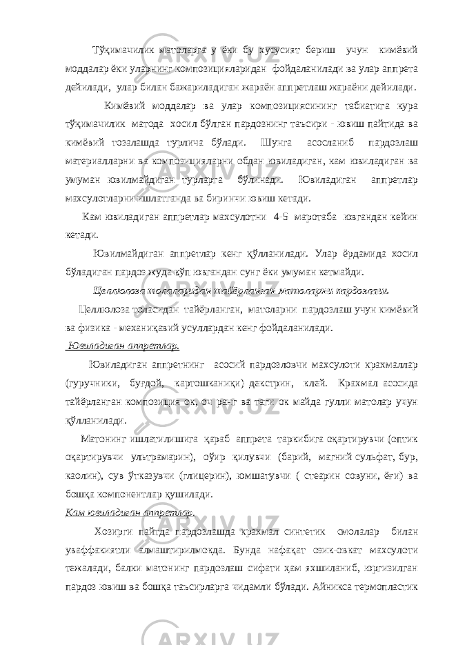  Тўқимачилик матоларга у ёки бу хусусият бериш учун кимёвий моддалар ёки уларнинг композицияларидан фойдаланилади ва улар аппрета дейилади, улар билан бажариладиган жараён аппретлаш жараёни дейилади. Кимёвий моддалар ва улар композициясининг табиатига кура тўқимачилик матода хосил бўлган пардознинг таъсири - ювиш пайтида ва кимёвий тозалашда турлича бўлади. Шунга асосланиб пардозлаш материалларни ва композицияларни обдан ювиладиган, кам ювиладиган ва умуман ювилмайдиган турларга бўлинади. Ювиладиган аппретлар махсулотларни ишлатганда ва биринчи ювиш кетади. Кам ювиладиган аппретлар махсулотни 4-5 маротаба ювгандан кейин кетади. Ювилмайдиган аппретлар кенг қўлланилади. Улар ёрдамида хосил бўладиган пардоз жуда кўп ювгандан сунг ёки умуман кетмайди. Целлюлоза толаларидан тайёрланган матоларни пардозлаш. Целлюлоза толасидан тайёрланган, матоларни пардозлаш учун кимёвий ва физика - механиқавий усуллардан кенг фойдаланилади. Ювиладиган аппретлар. Ювиладиган аппретнинг асосий пардозловчи махсулоти крахмаллар (гуручники, буғдой, картошканиқи) декстрин, клей. Крахмал асосида тайёрланган композиция ок, оч ранг ва таги ок майда гулли матолар учун қўлланилади. Матонинг ишлатилишига қараб аппрета таркибига оқартирувчи (оптик оқартирувчи ультрамарин), оўир қилувчи (барий, магний сульфат, бур, каолин), сув ўтказувчи (глицерин), юмшатувчи ( стеарин совуни, ёғи) ва бошқа компонентлар қушилади. Кам ювиладиган аппретлар. Хозирги пайтда пардозлашда крахмал синтетик смолалар билан уваффакиятли алмаштирилмокда. Бунда нафақат озик-овкат махсулоти тежалади, балки матонинг пардозлаш сифати ҳам яхшиланиб, юргизилган пардоз ювиш ва бошқа таъсирларга чидамли бўлади. Айникса термопластик 