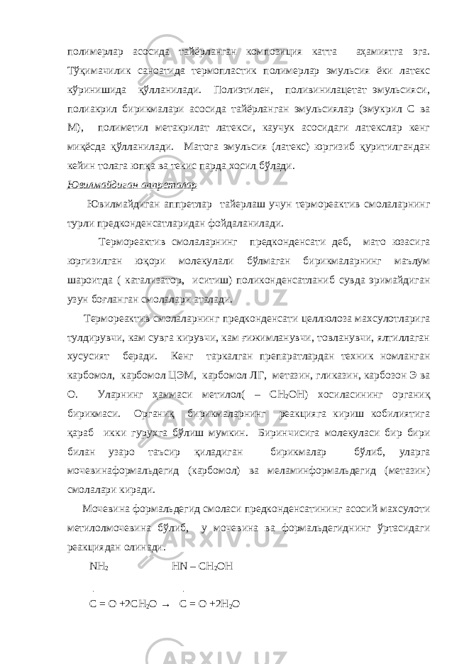 полимерлар асосида тайёрланган композиция катта аҳамиятга эга. Тўқимачилик саноатида термопластик полимерлар эмульсия ёки латекс кўринишида қўлланилади. Полиэтилен, поливинилацетат эмульсияси, полиакрил бирикмалари асосида тайёрланган эмульсиялар (эмукрил С ва М), полиметил метакрилат латекси, каучук асосидаги латекслар кенг миқёсда қўлланилади. Матога эмульсия (латекс) юргизиб қуритилгандан кейин толага юпқа ва текис парда хосил бўлади. Ювилмайдиган аппреталар Ювилмайдиган аппретлар тайерлаш учун термореактив смолаларнинг турли предконденсатларидан фойдаланилади. Термореактив смолаларнинг предконденсати деб, мато юзасига юргизилган юқори молекулали бўлмаган бирикмаларнинг маълум шароитда ( катализатор, иситиш) поликонденсатланиб сувда эримайдиган узун боғланган смолалари аталади. Термореактив смолаларнинг предконденсати целлюлоза махсулотларига тулдирувчи, кам сувга кирувчи, кам ғижимланувчи, товланувчи, ялтиллаган хусусият беради. Кенг таркалган препаратлардан техник номланган карбомол, карбомол ЦЭМ, карбомол ЛГ, метазин, гликазин, карбозон Э ва О. Уларнинг ҳаммаси метилол( – СН 2 ОН) хосиласининг органиқ бирикмаси. Органиқ бирикмаларнинг реакцияга кириш кобилиятига қараб икки гурухга бўлиш мумкин. Биринчисига молекуласи бир бири билан узаро таъсир қиладиган бирикмалар бўлиб, уларга мочевинаформальдегид (карбомол) ва меламинформальдегид (метазин) смолалари киради. Мочевина формальдегид смоласи предконденсатининг асосий махсулоти метилолмочевина бўлиб, у мочевина ва формальдегиднинг ўртасидаги реакциядан олинади. NH 2 HN – CH 2 OH │ │ C = O +2CH 2 O → C = O +2H 2 O 