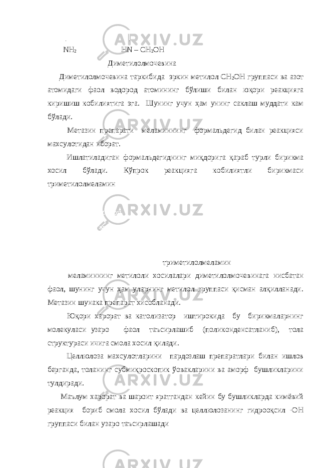  │ │ NH 2 HN – CH 2 OH Диметилолмочевина Диметилолмочевина таркибида эркин метилол СН 2 ОН группаси ва азот атомидаги фаол водород атомининг бўлиши билан юқори реакцияга киришиш кобилиятига эга . Шунинг учун ҳам унинг саклаш муддати кам бўлади. Метазин препарати меламиннинг формальдегид билан реакцияси махсулотидан иборат. Ишлатиладиган формальдегиднинг миқдорига қараб турли бирикма хосил бўлади. Кўпрок реакцияга кобилиятли бирикмаси триметилолмеламин триметилолмеламин меламиннинг метилоли хосилалари диметилолмочевинага нисбатан фаол, шунинг учун ҳам уларнинг метилол группаси қисман алқилланади. Метазин шунака препарат хисобланади. Юқори харорат ва католизатор иштирокида бу бирикмаларнинг молекуласи узаро фаол таъсирлашиб (поликонденсатланиб), тола структураси ичига смола хосил қилади. Целлюлоза махсулотларини пардозлаш препаратлари билан ишлов берганда, толанинг субмиқроскопик ўовакларини ва аморф бушликларини тулдиради. Маълум харорат ва шароит яратгандан кейин бу бушликларда кимёвий реакция бориб смола хосил бўлади ва целлюлозанинг гидрооқсил -ОН группаси билан узаро таъсирлашади 