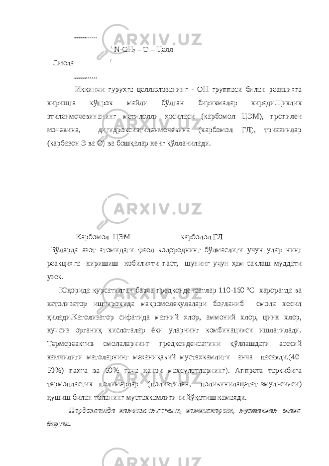  ............ \ N - CH 2 – O – Целл Смола / ............ Иккинчи гурухга целлюлозанинг - ОН группаси билан реакцияга киришга кўпрок майли бўлган бирикмалар киради.Циклик этиленмочевинанинг метилолли хосиласи (карбомол ЦЭМ), пропилен мочевина, дигидроксиэтиленмочевина (карбомол ГЛ), триазинлар (карбазон Э ва О) ва бошқалар кенг қўлланилади. Карбомол ЦЭМ карболол ГЛ Бўларда азот атомидаги фаол водороднинг бўлмаслиги учун улар нинг реакцияга киришиш кобилияти паст, шунинг учун ҳам саклаш муддати узок. Юқорида курсатилган барча предконденсатлар 110-160 o С хароратда ва католизатор иштирокида мақромолекулалари боғланиб смола хосил қилади.Католизатор сифатида магний хлор, аммоний хлор, цинк хлор, кучсиз органиқ кислоталар ёки уларнинг комбинацияси ишлатилади. Термореактив смолаларнинг предконденсатини қўллашдаги асосий камчилиги матоларнинг механиқавий мустахкамлиги анча пасаяди.(40- 50%) пахта ва 60% гача канои махсулотларнинг). Аппрета таркибига термопластик полимерлар (полиэтилен, поливинилацетат эмульсияси) қушиш билан толанинг мустахкамлигини йўқотиш камаяди. Пардозлашда камғижимланиш, камкискариш, мустахкам шакл бериш. 