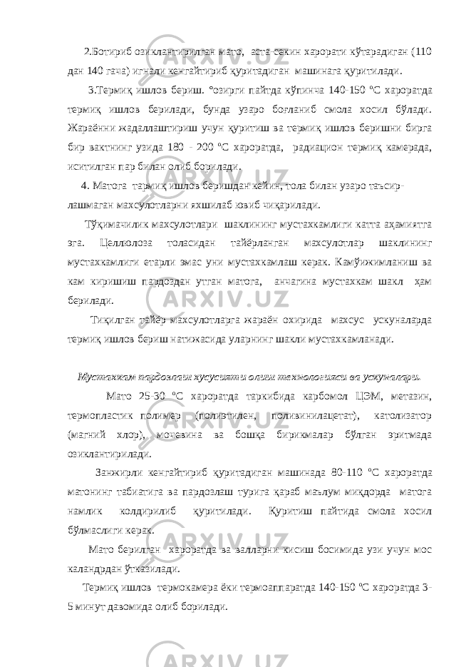  2.Ботириб озиклантирилган мато, аста-секин харорати кўтарадиган (110 дан 140 гача) игнали кенгайтириб қуритадиган машинага қуритилади. 3.Термиқ ишлов бериш. °озирги пайтда кўпинча 140-150 o С хароратда термиқ ишлов берилади, бунда узаро боғланиб смола хосил бўлади. Жараённи жадаллаштириш учун қуритиш ва термиқ ишлов беришни бирга бир вактнинг узида 180 - 200 o С хароратда, радиацион термиқ камерада, иситилган пар билан олиб борилади. 4. Матога тармиқ ишлов беришдан кейин, тола билан узаро таъсир- лашмаган махсулотларни яхшилаб ювиб чиқарилади. Тўқимачилик махсулотлари шаклининг мустахкамлиги катта аҳамиятга эга. Целлюлоза толасидан тайёрланган махсулотлар шаклининг мустахкамлиги етарли эмас уни мустахкамлаш керак. Камўижимланиш ва кам киришиш пардоздан утган матога, анчагина мустахкам шакл ҳам берилади. Тиқилган тайёр махсулотларга жараён охирида махсус ускуналарда термиқ ишлов бериш натижасида уларнинг шакли мустахкамланади. Мустахкам пардозлаш хусусияти олиш технологияси ва ускуналари. Мато 25-30 o С хароратда таркибида карбомол ЦЭМ, метазин, термопластик полимер (полиэтилен, поливинилацетат), католизатор (магний хлор), мочевина ва бошқа бирикмалар бўлган эритмада озиклантирилади. Занжирли кенгайтириб қуритадиган машинада 80-110 o С хароратда матонинг табиатига ва пардозлаш турига қараб маълум миқдорда матога намлик колдирилиб қуритилади. Қуритиш пайтида смола хосил бўлмаслиги керак. Мато берилган хароратда ва валларни кисиш босимида узи учун мос каландрдан ўтказилади. Термиқ ишлов термокамера ёки термоаппаратда 140-150 o С хароратда 3- 5 минут давомида олиб борилади. 