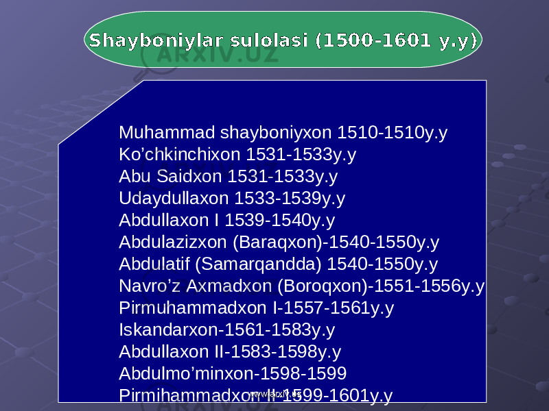 Shayboniylar sulolasi (1500-1601 y.y) Muhammad shayboniyxon 1510-1510y.y Ko’chkinchixon 1531-1533y.y Abu Saidxon 1531-1533y.y Udaydullaxon 1533-1539y.y Abdullaxon I 1539-1540y.y Abdulazizxon (Baraqxon)-1540-1550y.y Abdulatif (Samarqandda) 1540-1550y.y Navro’z Axmadxon (Boroqxon)-1551-1556y.y Pirmuhammadxon I-1557-1561y.y Iskandarxon-1561-1583y.y Abdullaxon II-1583-1598y.y Abdulmo’minxon-1598-1599 Pirmihammadxon II-1599-1601y.y www.arxiv.uzwww.arxiv.uz 