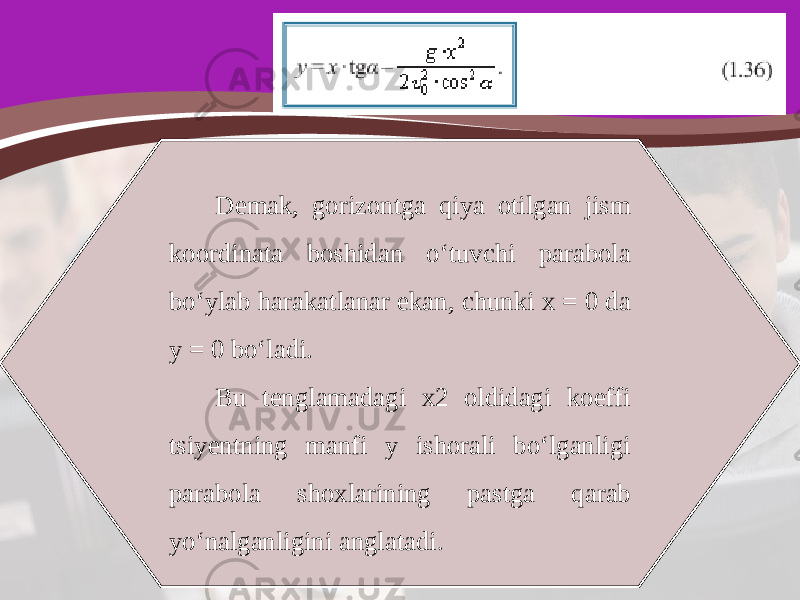 Demak, gorizontga qiya otilgan jism koordinata boshidan o‘tuvchi parabola bo‘ylab harakatlanar ekan, chunki x = 0 da y = 0 bo‘ladi. Bu tenglamadagi x2 oldidagi koeffi tsiyentning manfi y ishorali bo‘lganligi parabola shoxlarining pastga qarab yo‘nalganligini anglatadi. 